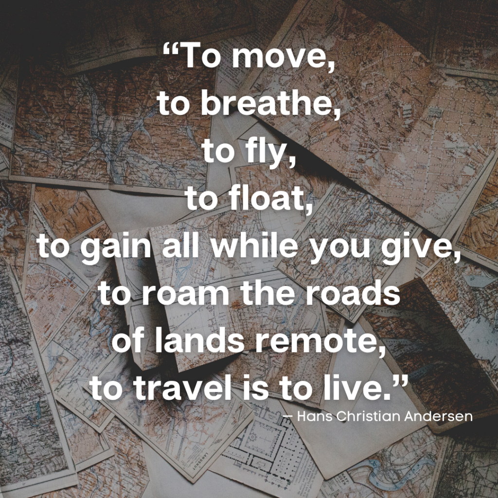 on a background created by a mass of maps a quote from writer Hans Christian Andersen:
“To move,
to breathe,
to fly,
to float,
to gain all while you give,
to roam the roads
of lands remote,
to travel is to live.”
